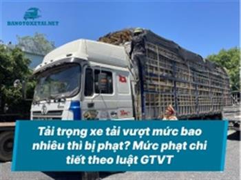 Tải trọng xe tải vượt mức bao nhiêu thì bị phạt? Mức phạt chi tiết theo luật GTVT